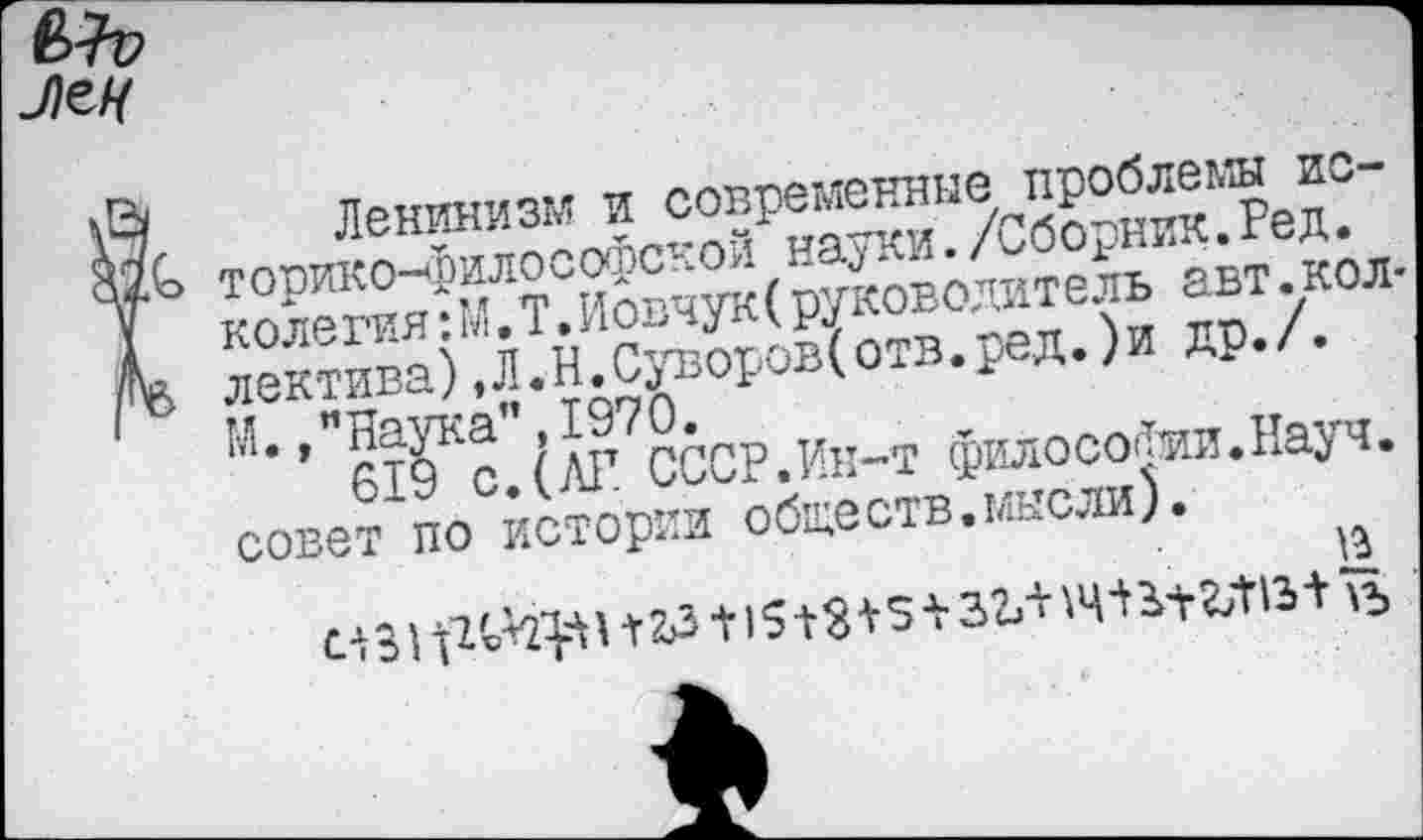 ﻿Ленинизм и современные проблемы историко-философской науки./Сборник.Ред. колегия:М.Т.Иовчук(руководитель авт.кол лектива),Л.Н.Суворов(отв.ред.)и др./. М.,"Наука”.1970.
619 с. (АГ СССР.Ин-т философии.Науч, совет по истории обществ.мысли).